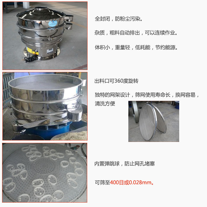 800型全不銹鋼振動篩特點：全封閉，放粉塵污染。雜質，粗料自動排出可以連續作業。出料口可360度旋轉，獨特的網架設計篩網使用壽命長換網容易清洗方便。內置彈跳球，防止網孔堵塞?？珊Y至400目或0。028mm。雜質粗料自動排出，可以連續作業，體積小，重量輕，低耗能，節約能源。